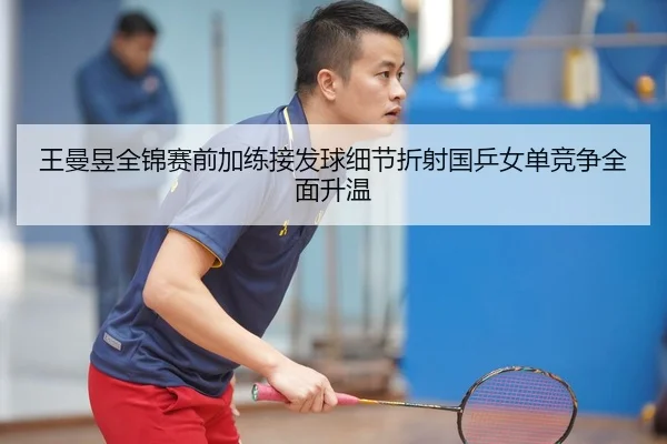 王曼昱全锦赛前加练接发球细节折射国乒女单竞争全面升温